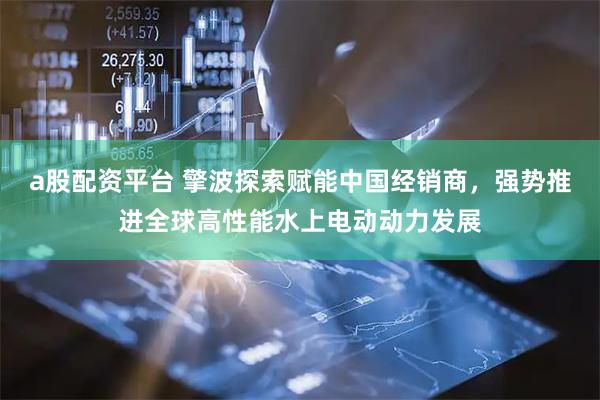 a股配资平台 擎波探索赋能中国经销商，强势推进全球高性能水上电动动力发展