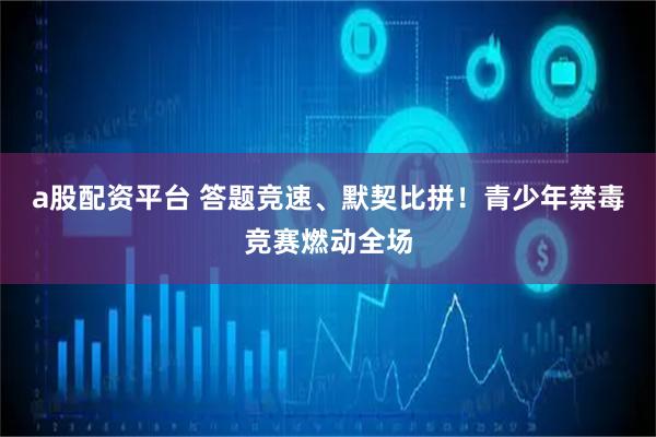 a股配资平台 答题竞速、默契比拼！青少年禁毒竞赛燃动全场