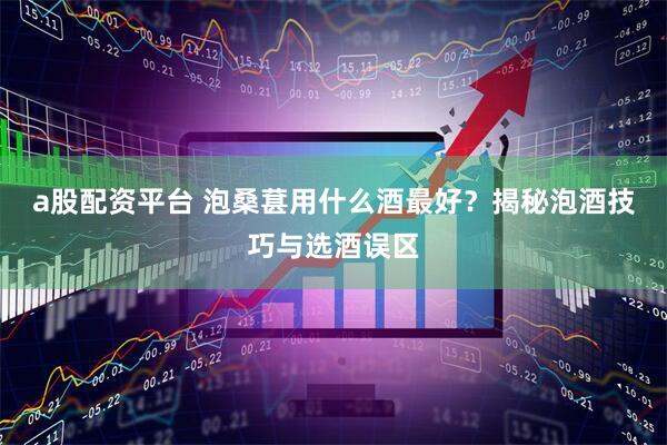 a股配资平台 泡桑葚用什么酒最好？揭秘泡酒技巧与选酒误区