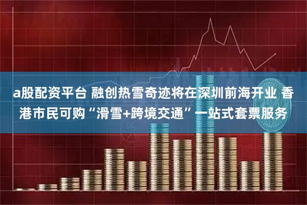 a股配资平台 融创热雪奇迹将在深圳前海开业 香港市民可购“滑雪+跨境交通”一站式套票服务