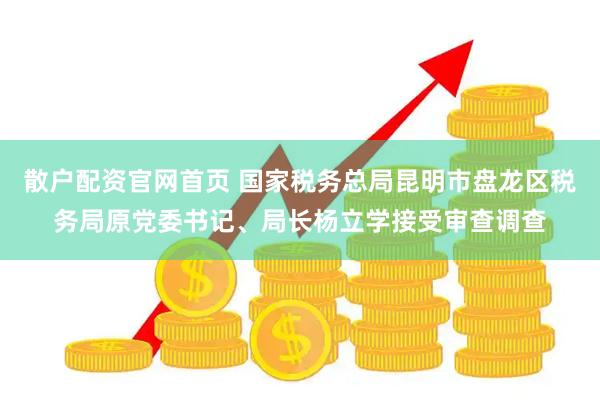散户配资官网首页 国家税务总局昆明市盘龙区税务局原党委书记、局长杨立学接受审查调查