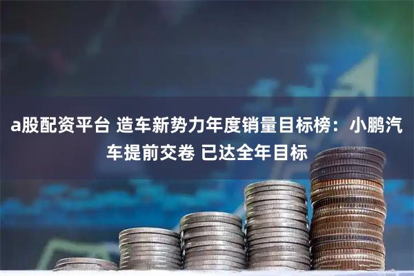 a股配资平台 造车新势力年度销量目标榜:小鹏汽车提前交卷 已达全年目标