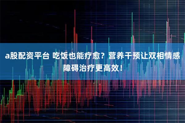 a股配资平台 吃饭也能疗愈？营养干预让双相情感障碍治疗更高效！