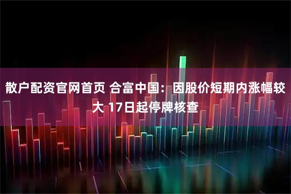 散户配资官网首页 合富中国:因股价短期内涨幅较大 17日起停牌核查