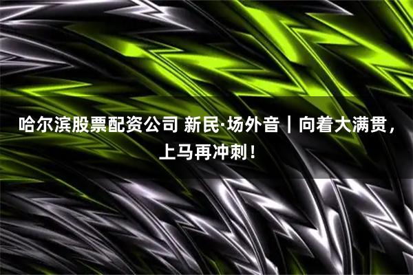 哈尔滨股票配资公司 新民·场外音｜向着大满贯，上马再冲刺！