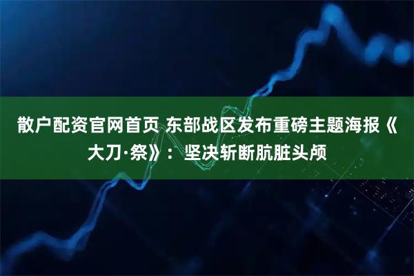 散户配资官网首页 东部战区发布重磅主题海报《大刀·祭》：坚决斩断肮脏头颅