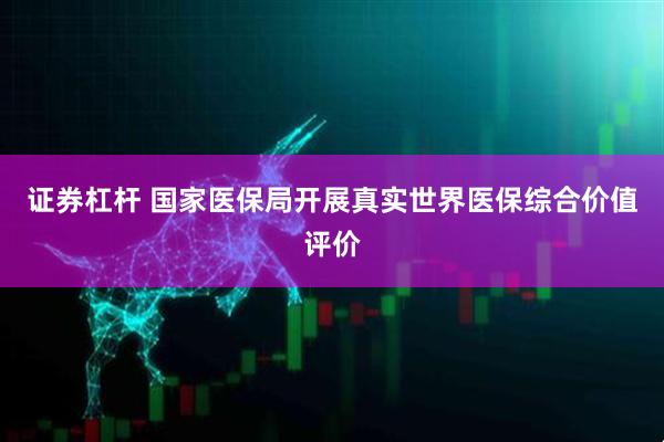 证券杠杆 国家医保局开展真实世界医保综合价值评价