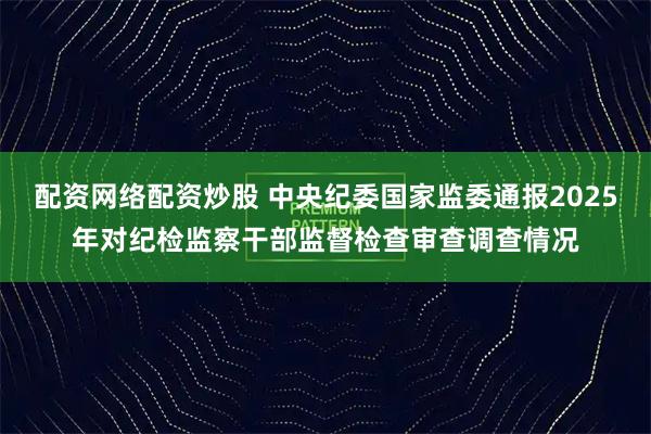 配资网络配资炒股 中央纪委国家监委通报2025年对纪检监察干部监督检查审查调查情况