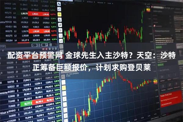 配资平台预警网 金球先生入主沙特？天空：沙特正筹备巨额报价，计划求购登贝莱
