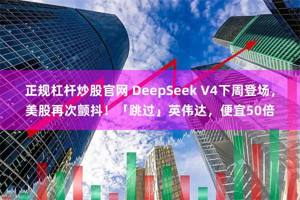 正规杠杆炒股官网 DeepSeek V4下周登场，美股再次颤抖！「跳过」英伟达，便宜50倍