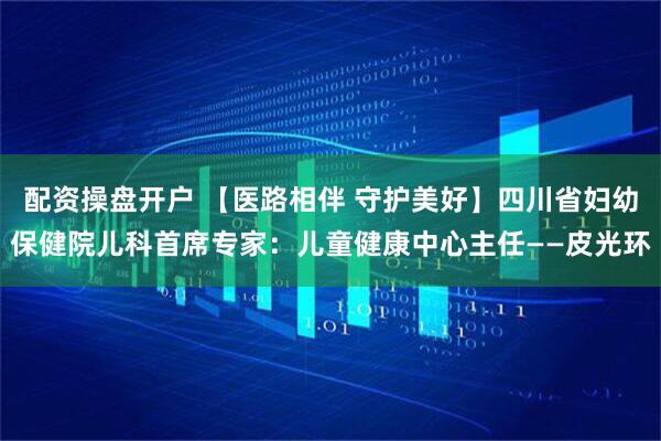 配资操盘开户 【医路相伴 守护美好】四川省妇幼保健院儿科首席专家：儿童健康中心主任——皮光环