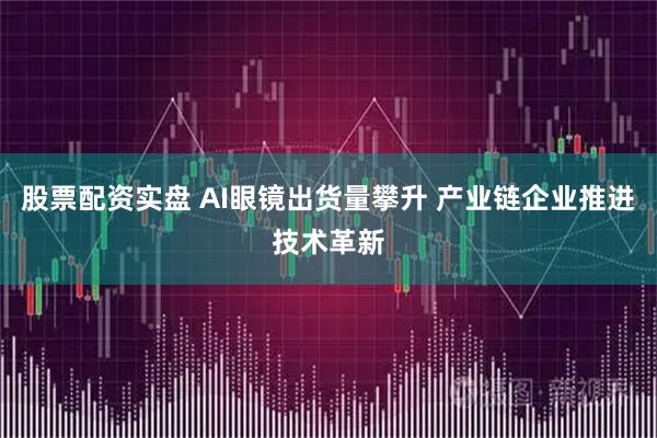 股票配资实盘 AI眼镜出货量攀升 产业链企业推进技术革新
