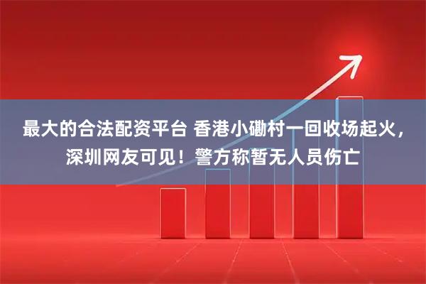 最大的合法配资平台 香港小磡村一回收场起火，深圳网友可见！警方称暂无人员伤亡