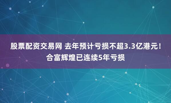 股票配资交易网 去年预计亏损不超3.3亿港元！合富辉煌已连续5年亏损