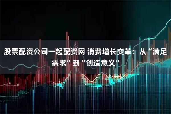 股票配资公司一起配资网 消费增长变革：从“满足需求”到“创造意义”