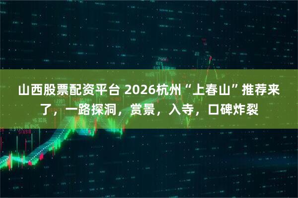 山西股票配资平台 2026杭州“上春山”推荐来了，一路探洞，赏景，入寺，口碑炸裂