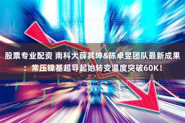 股票专业配资 南科大薛其坤&陈卓昱团队最新成果：常压镍基超导起始转变温度突破60K！