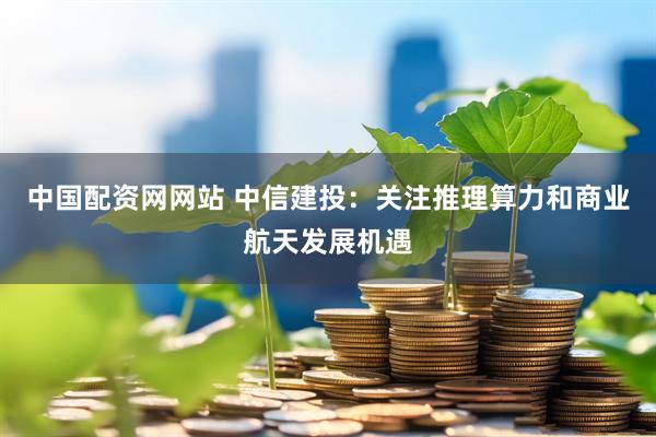 中国配资网网站 中信建投：关注推理算力和商业航天发展机遇