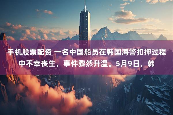 手机股票配资 一名中国船员在韩国海警扣押过程中不幸丧生，事件骤然升温。5月9日，韩