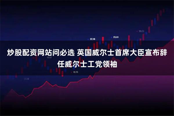 炒股配资网站问必选 英国威尔士首席大臣宣布辞任威尔士工党领袖