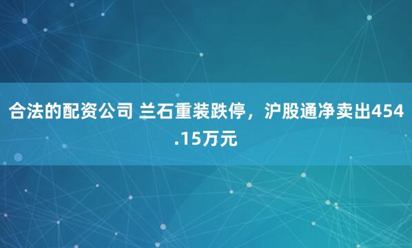 合法的配资公司 兰石重装跌停，沪股通净卖出454.15万元