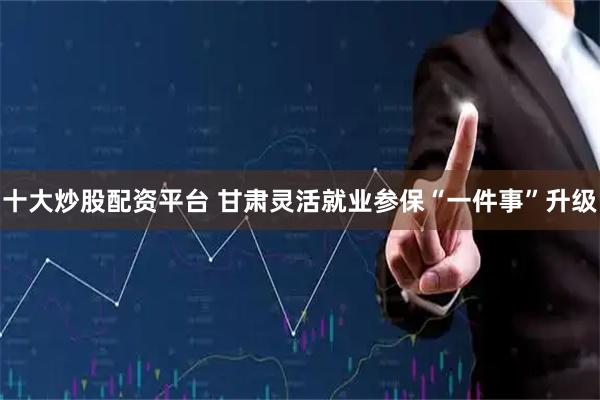 十大炒股配资平台 甘肃灵活就业参保“一件事”升级