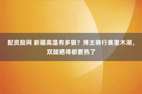 配资股网 新疆高温有多狠？博主骑行赛里木湖，双腿晒得都要熟了