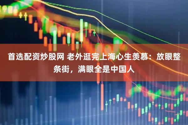 首选配资炒股网 老外逛完上海心生羡慕：放眼整条街，满眼全是中国人
