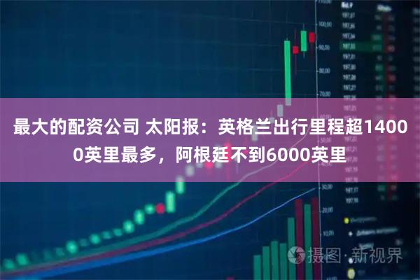 最大的配资公司 太阳报：英格兰出行里程超14000英里最多，阿根廷不到6000英里