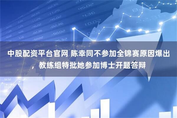 中股配资平台官网 陈幸同不参加全锦赛原因爆出，教练组特批她参加博士开题答辩