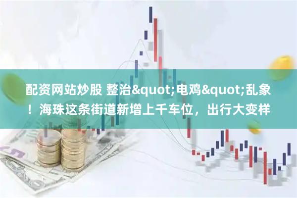 配资网站炒股 整治"电鸡"乱象！海珠这条街道新增上千车位，出行大变样